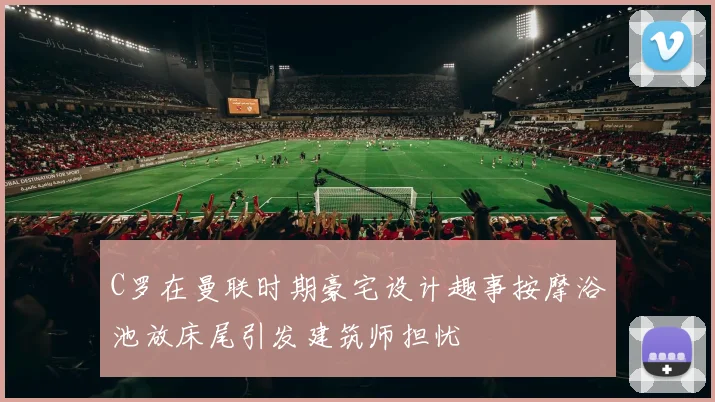 C罗在曼联时期豪宅设计趣事按摩浴池放床尾引发建筑师担忧