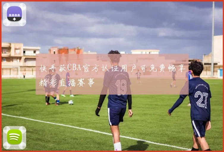 快手获CBA官方认证用户可免费畅享精彩直播赛事