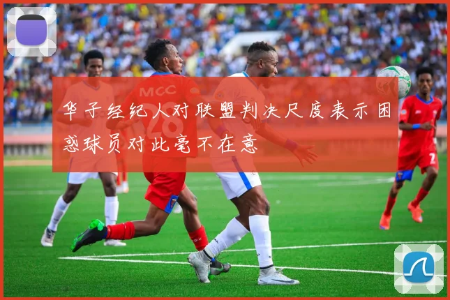华子经纪人对联盟判决尺度表示困惑球员对此毫不在意