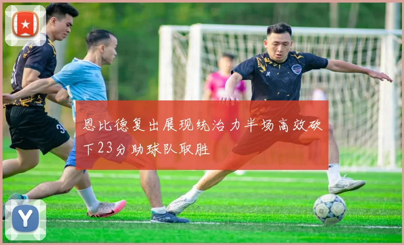 恩比德复出展现统治力半场高效砍下23分助球队取胜