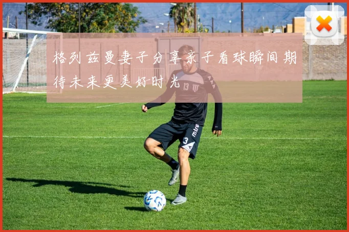 格列兹曼妻子分享亲子看球瞬间期待未来更美好时光