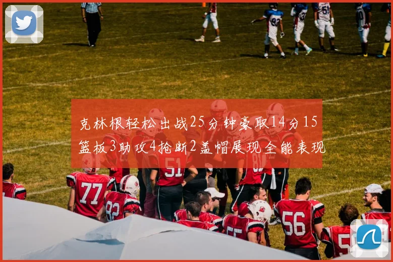 克林根轻松出战25分钟豪取14分15篮板3助攻4抢断2盖帽展现全能表现