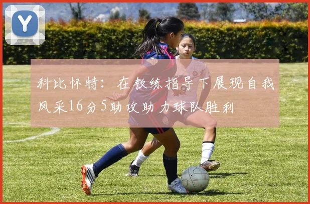 科比怀特：在教练指导下展现自我风采16分5助攻助力球队胜利