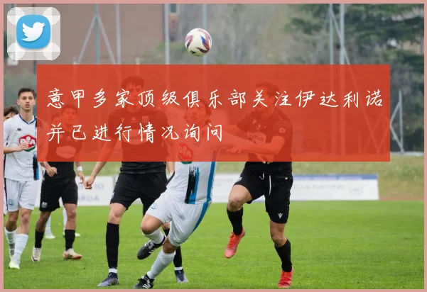意甲多家顶级俱乐部关注伊达利诺并已进行情况询问