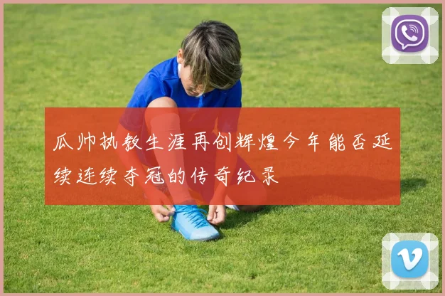 瓜帅执教生涯再创辉煌今年能否延续连续夺冠的传奇纪录