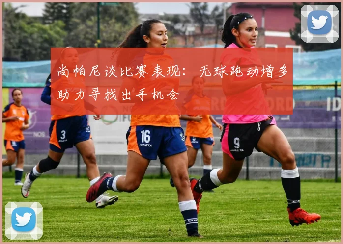 尚帕尼谈比赛表现：无球跑动增多助力寻找出手机会